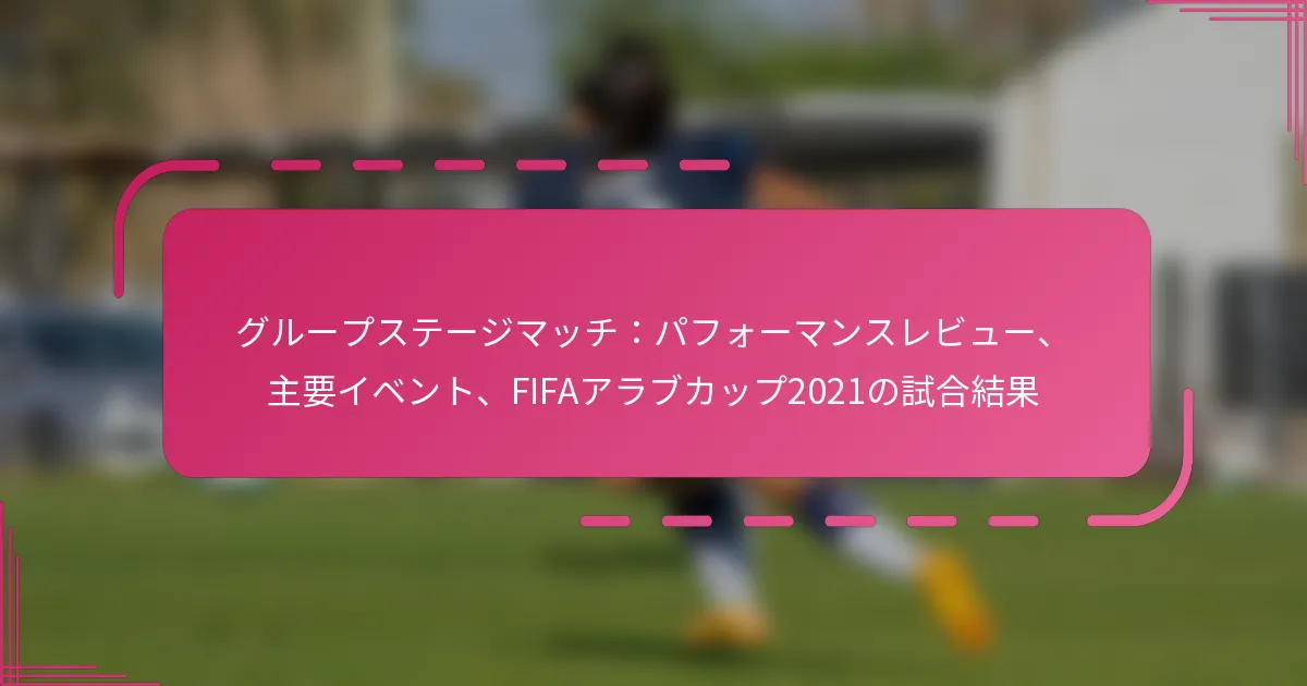 グループステージマッチ：パフォーマンスレビュー、主要イベント、FIFAアラブカップ2021の試合結果