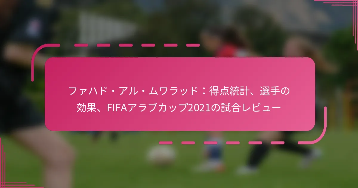 ファハド・アル・ムワラッド：得点統計、選手の効果、FIFAアラブカップ2021の試合レビュー