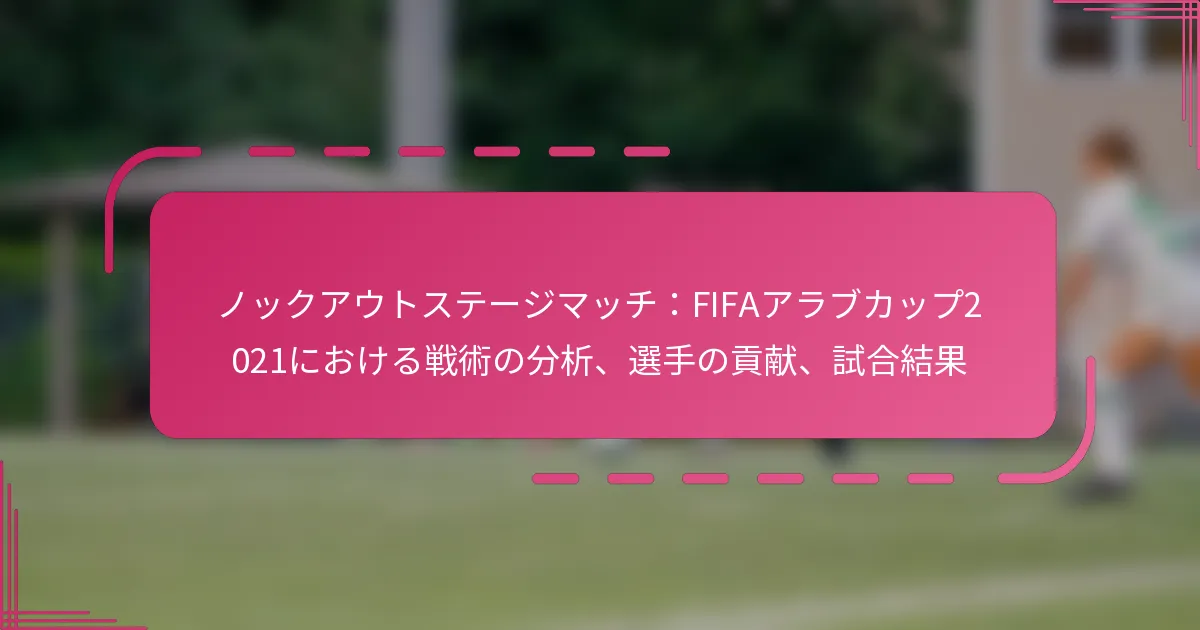 ノックアウトステージマッチ：FIFAアラブカップ2021における戦術の分析、選手の貢献、試合結果