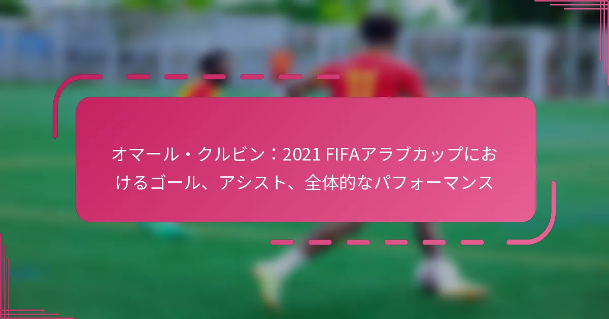 オマール・クルビン：2021 FIFAアラブカップにおけるゴール、アシスト、全体的なパフォーマンス