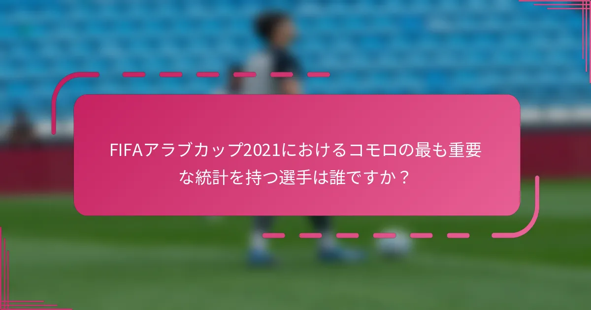 FIFAアラブカップ2021におけるコモロの最も重要な統計を持つ選手は誰ですか？